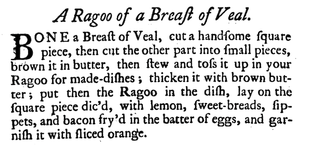 BONE a Breast of Veal, cut a handsome square piece, then cut the other part into small pieces, brown it in butter, then stew and toss it up in your Ragoo for made-dishes; thicken it with brown butter; put then the Ragoo in the dish, lay on the square piece dic'd, with lemon, sweet-breads, sippets, and bacon fry'd in the batter of eggs, and garnish it with sliced orange.